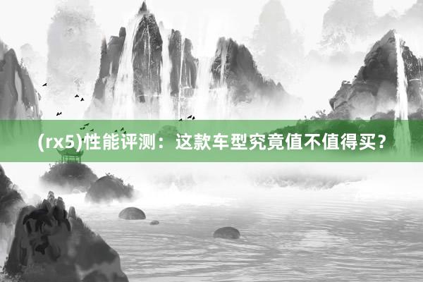 (rx5)性能评测：这款车型究竟值不值得买？