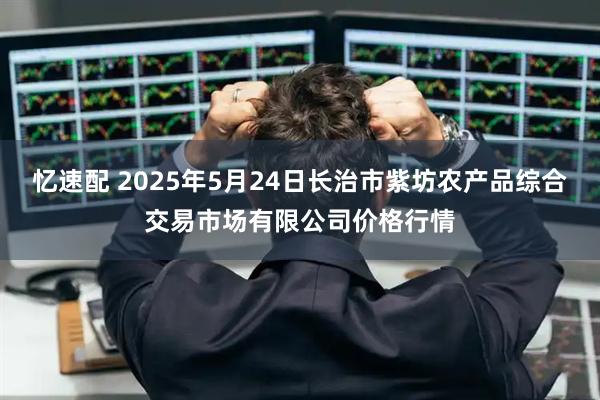 忆速配 2025年5月24日长治市紫坊农产品综合交易市场有限公司价格行情