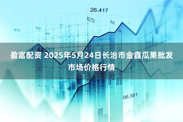 盈富配资 2025年5月24日长治市金鑫瓜果批发市场价格行情