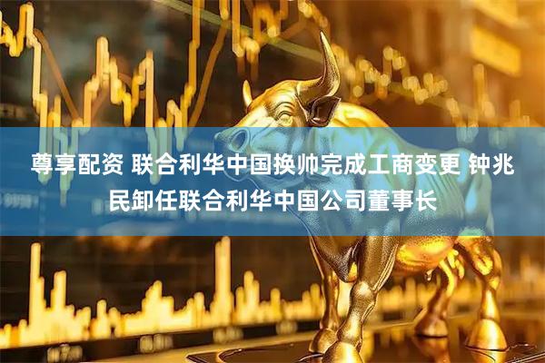 尊享配资 联合利华中国换帅完成工商变更 钟兆民卸任联合利华中国公司董事长