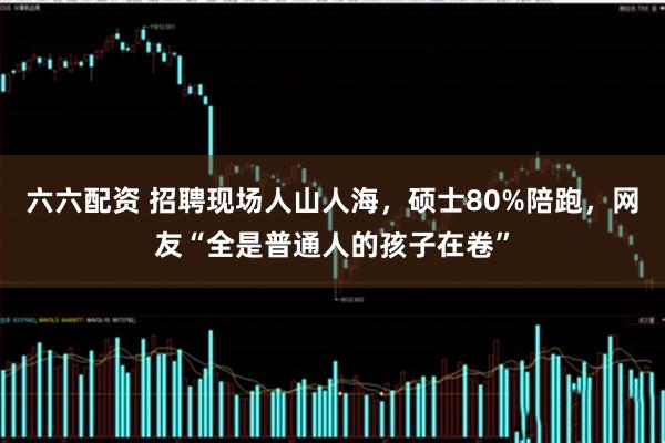 六六配资 招聘现场人山人海，硕士80%陪跑，网友“全是普通人的孩子在卷”