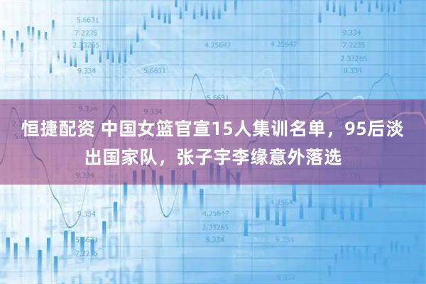 恒捷配资 中国女篮官宣15人集训名单，95后淡出国家队，张子宇李缘意外落选