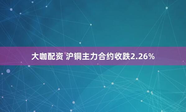 大咖配资 沪铜主力合约收跌2.26%