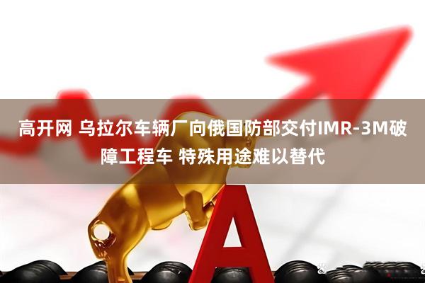 高开网 乌拉尔车辆厂向俄国防部交付IMR-3M破障工程车 特殊用途难以替代