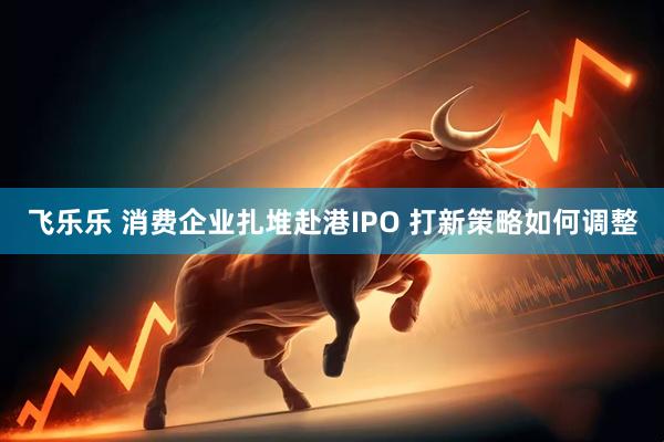 飞乐乐 消费企业扎堆赴港IPO 打新策略如何调整