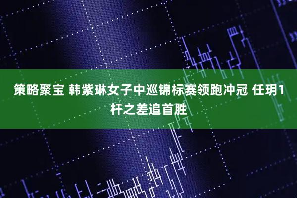 策略聚宝 韩紫琳女子中巡锦标赛领跑冲冠 任玥1杆之差追首胜
