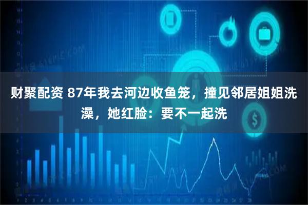 财聚配资 87年我去河边收鱼笼，撞见邻居姐姐洗澡，她红脸：要不一起洗