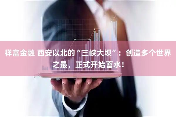 祥富金融 西安以北的“三峡大坝”：创造多个世界之最，正式开始蓄水！