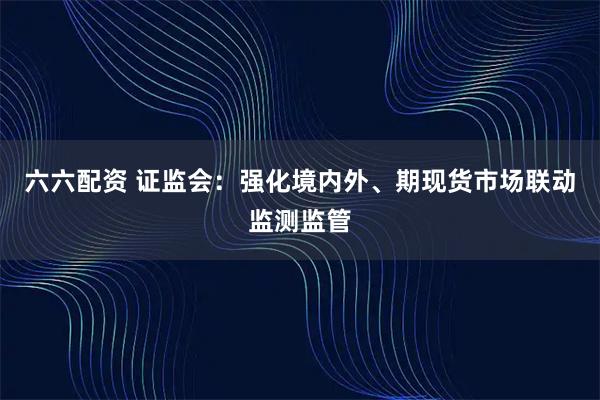 六六配资 证监会：强化境内外、期现货市场联动监测监管