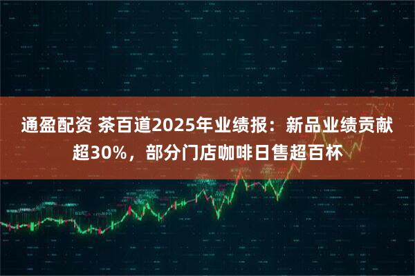 通盈配资 茶百道2025年业绩报：新品业绩贡献超30%，部分门店咖啡日售超百杯