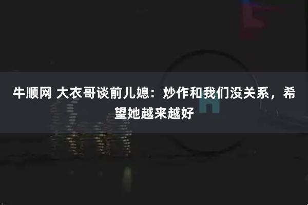 牛顺网 大衣哥谈前儿媳：炒作和我们没关系，希望她越来越好