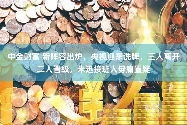 中金财富 新阵容出炉，央视迎来洗牌，三人离开二人晋级，朱迅接班人毋庸置疑