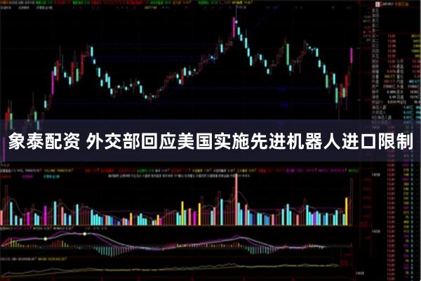 象泰配资 外交部回应美国实施先进机器人进口限制