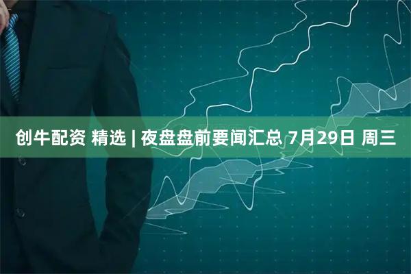 创牛配资 精选 | 夜盘盘前要闻汇总 7月29日 周三