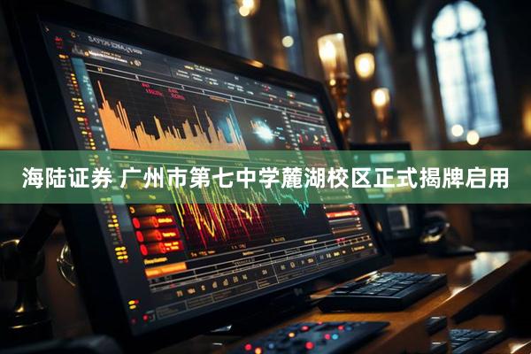 海陆证券 广州市第七中学麓湖校区正式揭牌启用